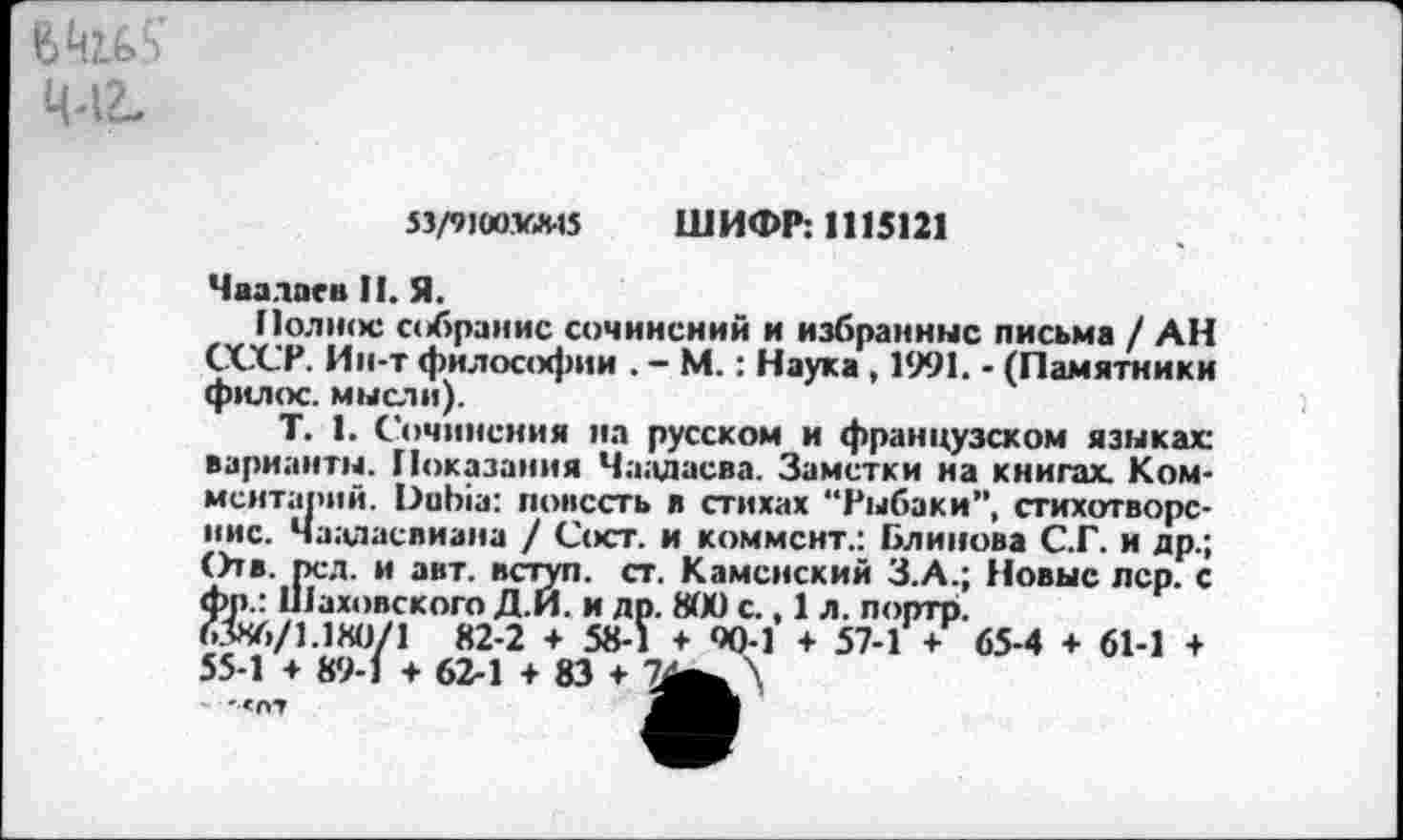 ﻿53/91Ü0VA-15 ШИФР: 1115121
Чаадаев II. Я.
Поднос собрание сочинений и избранные письма / АН СССР. Ин-т философии . - М.: Наука , 1991. - (Памятники филос. мысли).
Т. 1. Сочинения на русском и французском языках: варианты. Показания Чаадаева. Заметки на книгах. Комментарий. Dubia: повесть л стихах “Рыбаки”, стихотворение. Чааласвиана / Сост. и коммент.: Блинова С.Г. и др.; Отв. пел. и авт. вступ. ст. Каменский З.А.; Новые лер. с фр.: Шаховского Д.И. и др. 800 с., 1 л. портр.
63X6/1.1X0/1 82-2 + 58-1 + ОД-1 + 57-1 + 65-4 + 61-1 + 55-1 + 89-1 + 62-1 + 83 + 7^ \